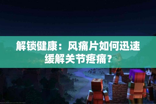 解锁健康：风痛片如何迅速缓解关节疼痛？