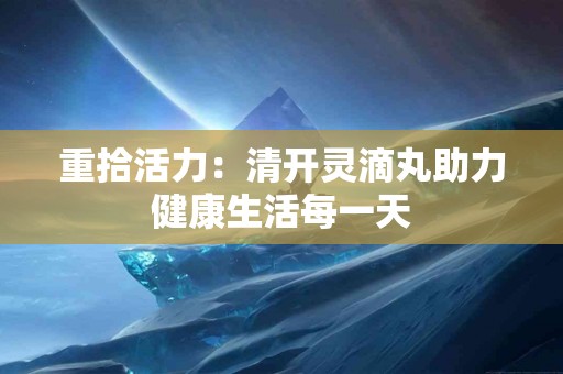 重拾活力:清开灵滴丸助力健康生活每一天 重拾活力:清开灵滴丸助力健康生活每一天
