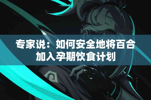 专家说：如何安全地将百合加入孕期饮食计划