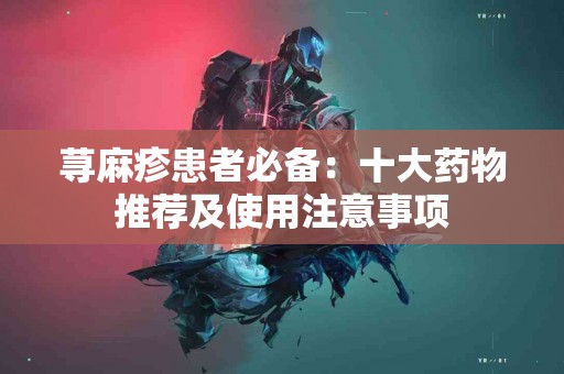 荨麻疹患者必备：十大药物推荐及使用注意事项