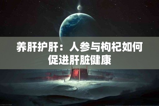 养肝护肝：人参与枸杞如何促进肝脏健康