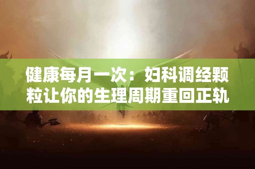 健康每月一次:妇科调经颗粒让你的生理周期重回正轨 健康每月一次:妇科调经颗粒让你的生理周期重回正轨