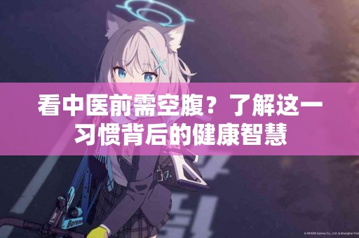 看中医前需空腹？了解这一习惯背后的健康智慧