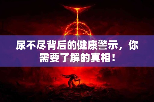 尿不尽背后的健康警示,你需要了解的真相! 尿不尽背后的健康警示,你需要了解的真相!