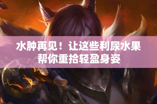 水肿再见！让这些利尿水果帮你重拾轻盈身姿