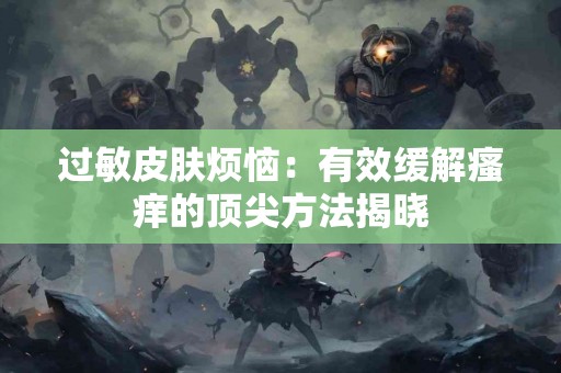 过敏皮肤烦恼：有效缓解瘙痒的顶尖方法揭晓