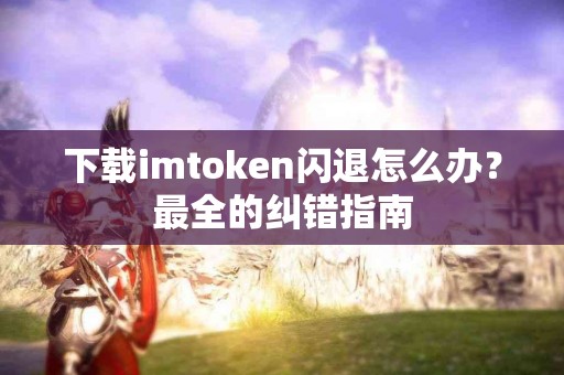 下载imtoken闪退怎么办？最全的纠错指南