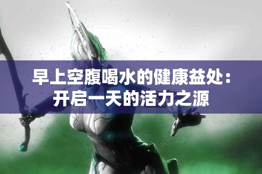 早上空腹喝水的健康益处：开启一天的活力之源