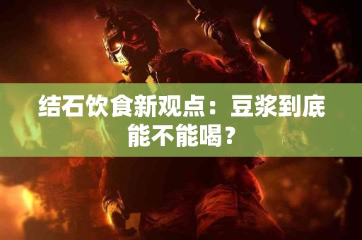 结石饮食新观点：豆浆到底能不能喝？