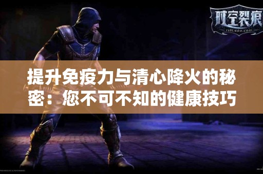 提升免疫力与清心降火的秘密：您不可不知的健康技巧