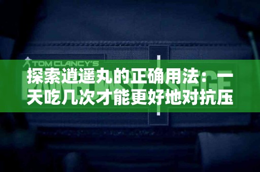 探索逍遥丸的正确用法：一天吃几次才能更好地对抗压力？