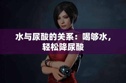 水与尿酸的关系：喝够水，轻松降尿酸