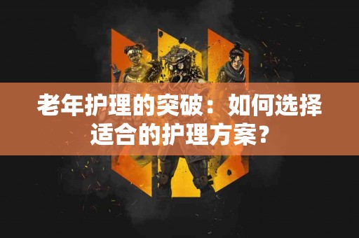 老年护理的突破：如何选择适合的护理方案？