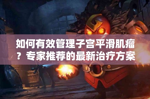 如何有效管理子宫平滑肌瘤？专家推荐的最新治疗方案