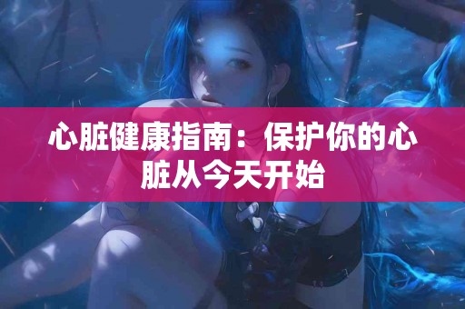 心脏健康指南:保护你的心脏从今天开始 心脏健康指南:保护你的心脏从今天开始