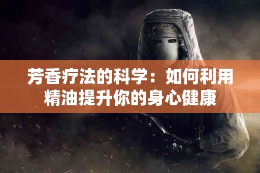 芳香疗法的科学：如何利用精油提升你的身心健康