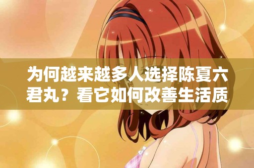 为何越来越多人选择陈夏六君丸？看它如何改善生活质量！