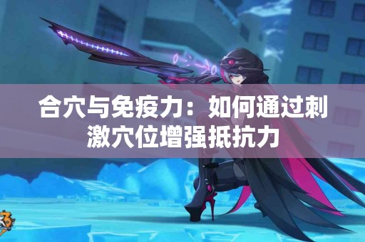 合穴与免疫力：如何通过刺激穴位增强抵抗力