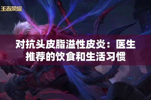 对抗头皮脂溢性皮炎：医生推荐的饮食和生活习惯