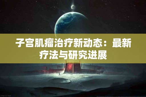 子宫肌瘤治疗新动态：最新疗法与研究进展