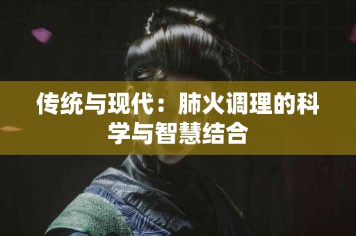 传统与现代:肺火调理的科学与智慧结合 传统与现代:肺火调理的科学与智慧结合