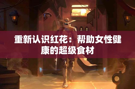 重新认识红花：帮助女性健康的超级食材