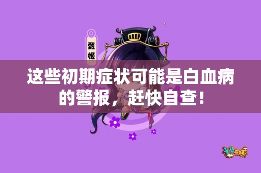 这些初期症状可能是白血病的警报，赶快自查！
