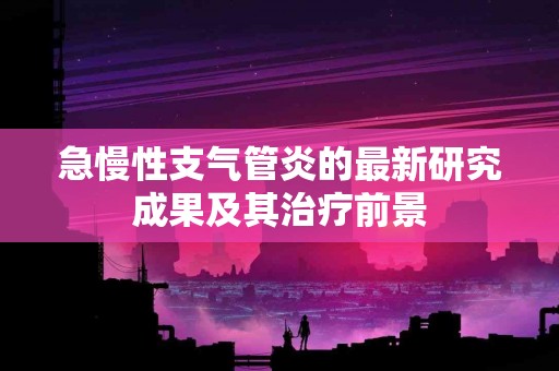 急慢性支气管炎的最新研究成果及其治疗前景