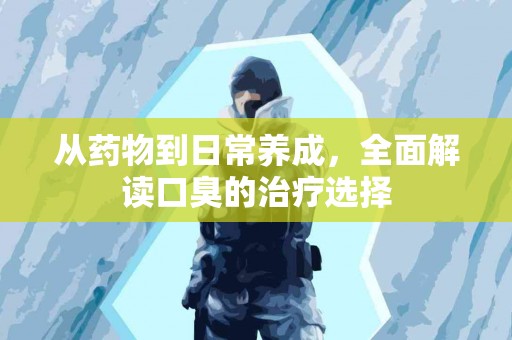 从药物到日常养成，全面解读口臭的治疗选择