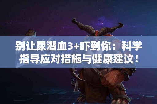 别让尿潜血3+吓到你：科学指导应对措施与健康建议！